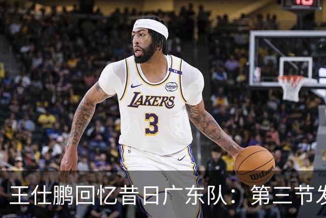王仕鹏回忆昔日广东队：第三节发力轻松逆转